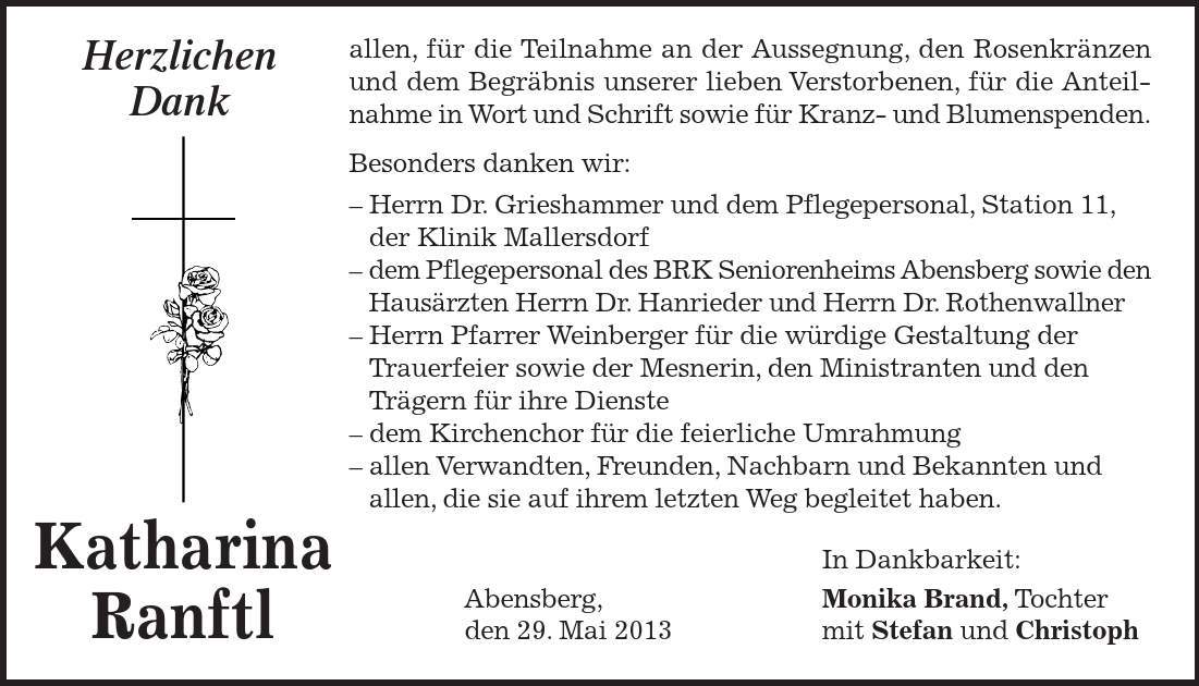 Katharina Ranftl Herzlichen Dank allen, für die Teilnahme an der Aussegnung, den Rosenkränzen und dem Begräbnis unserer lieben Verstorbenen, für die Anteilnahme in Wort und Schrift sowie für Kranz- und Blumenspenden. Besonders danken wir: - Herrn Dr. Grieshammer und dem Pflegepersonal, Station 11, der Klinik Mallersdorf - dem Pflegepersonal des BRK Seniorenheims Abensberg sowie den Hausärzten Herrn Dr. Hanrieder und Herrn Dr. Rothenwallner - Herrn Pfarrer Weinberger für die würdige Gestaltung der Trauerfeier sowie der Mesnerin, den Ministranten und den Trägern für ihre Dienste - dem Kirchenchor für die feierliche Umrahmung - allen Verwandten, Freunden, Nachbarn und Bekannten und allen, die sie auf ihrem letzten Weg begleitet haben. In Dankbarkeit: Abensberg, Monika Brand, Tochter den 29. Mai 2013 mit Stefan und Christoph 