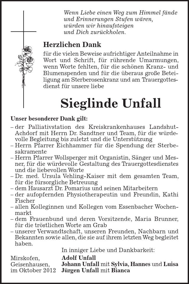 Mirskofen, Geisenhausen, im Oktober 2012 Wenn Liebe einen Weg zum Himmel fände und Erinnerungen Stufen wären, würden wir hinaufsteigen und Dich zurückholen. Herzlichen Dank für die vielen Beweise aufrichtiger Anteilnahme in Wort und Schrift, für rührende Umarmungen, wenn Worte fehlten, für die schönen Kranz- und Blumenspenden und für die überaus große Beteiligung am Sterberosenkranz und am Trauergottesdienst für unsere liebe Sieglinde Unfall Unser besonderer Dank gilt: - der Palliativstation des Kreiskrankenhauses Landshut- Achdorf mit Herrn Dr. Sandtner und Team, für die würdevolle Begleitung bis zuletzt und die Unterstützung - Herrn Pfarrer Eichhammer für die Spendung der Sterbe- sakramente - Herrn Pfarrer Wollsperger mit Organistin, Sänger und Mesner, für die würdevolle Gestaltung des Trauergottesdienstes und die liebevollen Worte - Dr. med. Ursula Vehling-Kaiser mit dem gesamten Team, für die fürsorgliche Betreuung - dem Hausarzt Dr. Pomarius und seinen Mitarbeitern - der aufopfernden Physiotherapeutin und Freundin, Kathi Fischer - allen Kolleginnen und Kollegen vom Essenbacher Wochenmarkt - dem Frauenbund und deren Vorsitzende, Maria Brunner, für die tröstlichen Worte am Grab - unserer Verwandtschaft, unseren Freunden, Nachbarn und Bekannten sowie allen, die sie auf ihrem letzten Weg begleitet haben. In inniger Liebe und Dankbarkeit: Adolf Unfall Johann Unfall mit Sylvia, Hannes und Luisa Jürgen Unfall mit Bianca