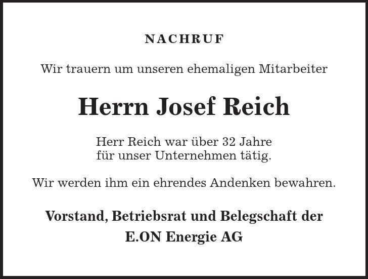 NACHRUF Wir trauern um unseren ehemaligen Mitarbeiter Herrn Josef Reich Herr Reich war über 32 Jahre für unser Unternehmen tätig. Wir werden ihm ein ehrendes Andenken bewahren. Vorstand, Betriebsrat und Belegschaft der E.ON Energie AG