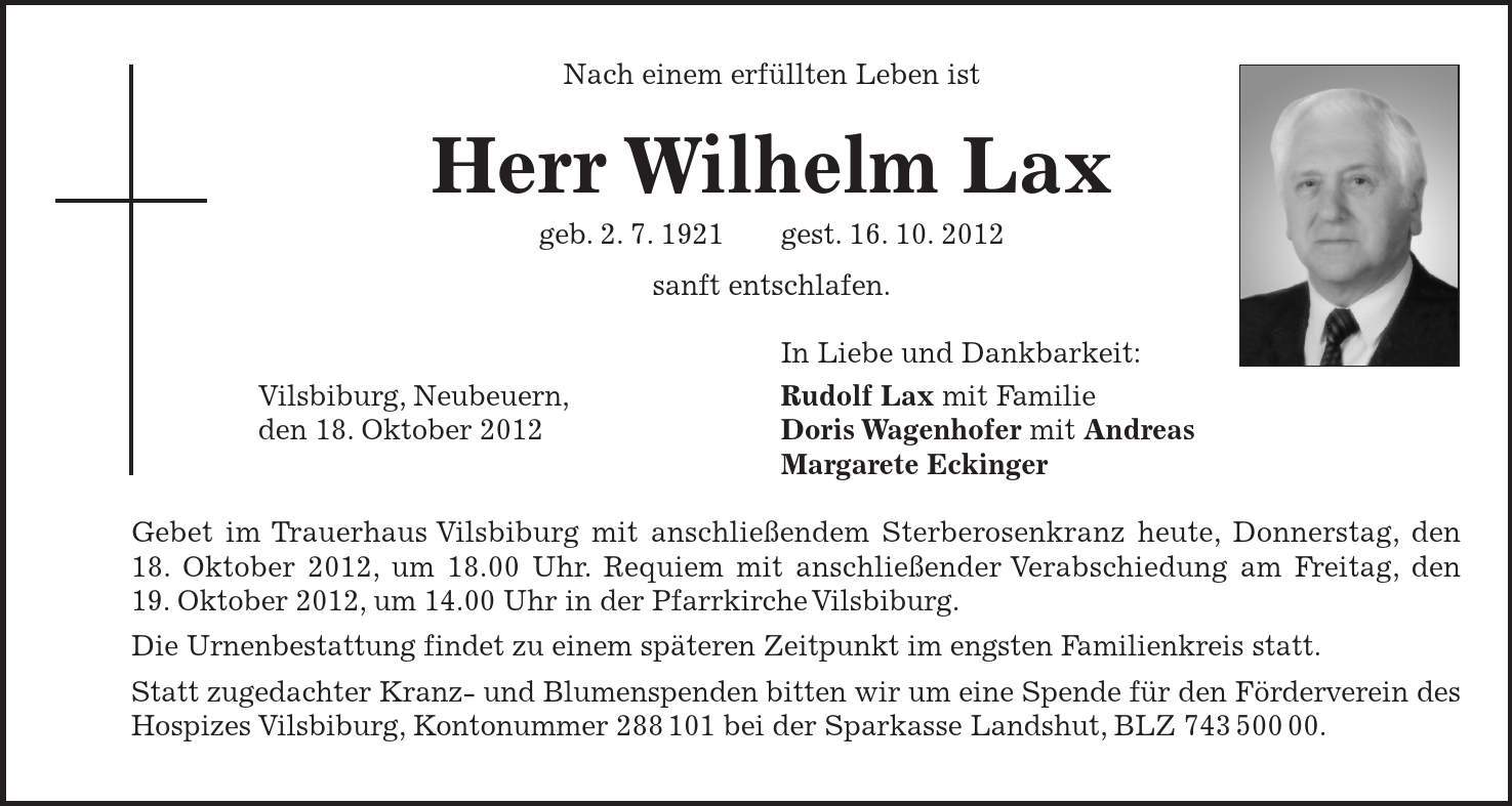 Vilsbiburg, Neubeuern, den 18. Oktober 2012 Nach einem erfüllten Leben ist Herr Wilhelm Lax geb. 2. 7. 1921 gest. 16. 10. 2012 sanft entschlafen. In Liebe und Dankbarkeit: Rudolf Lax mit Familie Doris Wagenhofer mit Andreas Margarete Eckinger Gebet im Trauerhaus Vilsbiburg mit anschließendem Sterberosenkranz heute, Donnerstag, den 18. Oktober 2012, um 18.00 Uhr. Requiem mit anschließender Verabschiedung am Freitag, den 19. Oktober 2012, um 14.00 Uhr in der Pfarrkirche Vilsbiburg. Die Urnenbestattung findet zu einem späteren Zeitpunkt im engsten Familienkreis statt. Statt zugedachter Kranz- und Blumenspenden bitten wir um eine Spende für den Förderverein des Hospizes Vilsbiburg, Kontonummer *** bei der Sparkasse Landshut, BLZ ***. 