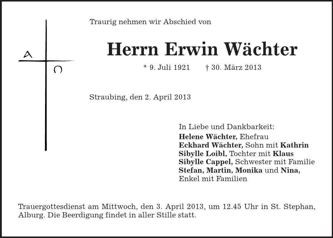 Traurig nehmen wir Abschied von Herrn Erwin Wächter * 9. Juli 1921 | 30. März 2013 Straubing, den 2. April 2013 In Liebe und Dankbarkeit: Helene Wächter, Ehefrau Eckhard Wächter, Sohn mit Kathrin Sibylle Loibl, Tochter mit Klaus Sibylle Cappel, Schwester mit Familie Stefan, Martin, Monika und Nina, Enkel mit Familien Trauergottesdienst am Mittwoch, den 3. April 2013, um 12.45 Uhr in St. Stephan, Alburg. Die Beerdigung findet in aller Stille statt. 