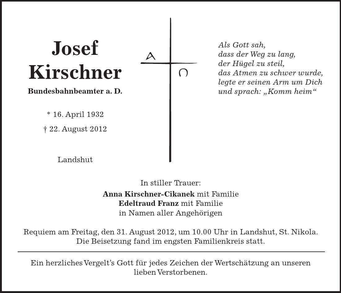 Josef Kirschner Bundesbahnbeamter a. D. * 16. April ***. August 2012 Landshut Als Gott sah, dass der Weg zu lang, der Hügel zu steil, das Atmen zu schwer wurde, legte er seinen Arm um Dich und sprach: 