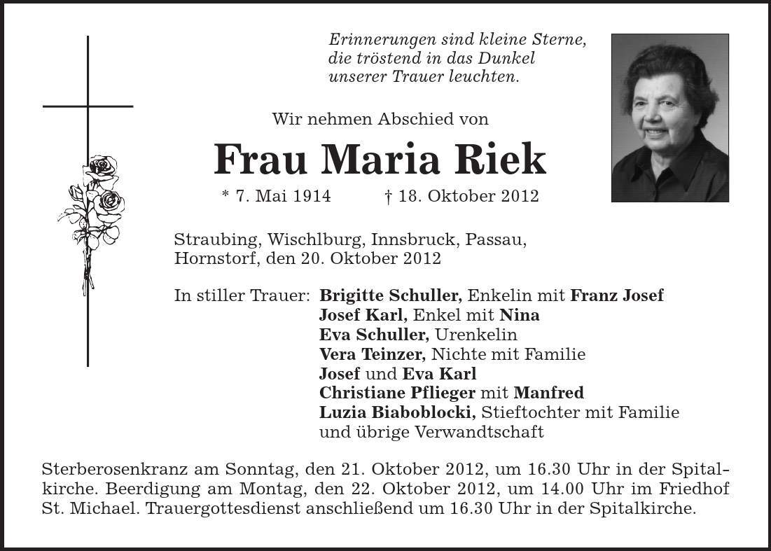 Erinnerungen sind kleine Sterne, die tröstend in das Dunkel unserer Trauer leuchten. Wir nehmen Abschied von Frau Maria Riek * 7. Mai 1914 | 18. Oktober 2012 Straubing, Wischlburg, Innsbruck, Passau, Hornstorf, den 20. Oktober 2012 In stiller Trauer: Brigitte Schuller, Enkelin mit Franz Josef Josef Karl, Enkel mit Nina Eva Schuller, Urenkelin Vera Teinzer, Nichte mit Familie Josef und Eva Karl Christiane Pflieger mit Manfred Luzia Biaboblocki, Stieftochter mit Familie und übrige Verwandtschaft Sterberosenkranz am Sonntag, den 21. Oktober 2012, um 16.30 Uhr in der Spitalkirche. Beerdigung am Montag, den 22. Oktober 2012, um 14.00 Uhr im Friedhof St. Michael. Trauergottesdienst anschließend um 16.30 Uhr in der Spitalkirche. 