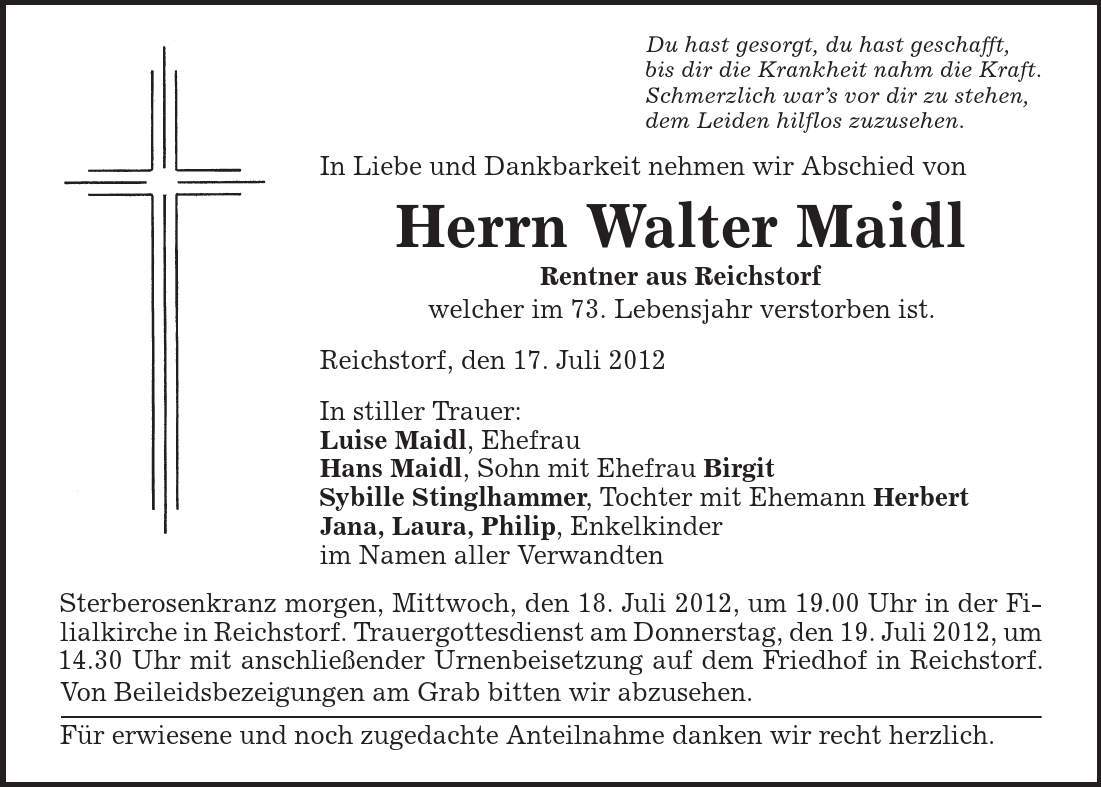 Du hast gesorgt, du hast geschafft, bis dir die Krankheit nahm die Kraft. Schmerzlich war's vor dir zu stehen, dem Leiden hilflos zuzusehen. In Liebe und Dankbarkeit nehmen wir Abschied von Herrn Walter Maidl Rentner aus Reichstorf welcher im 73. Lebensjahr verstorben ist. Reichstorf, den 17. Juli 2012 In stiller Trauer: Luise Maidl, Ehefrau Hans Maidl, Sohn mit Ehefrau Birgit Sybille Stinglhammer, Tochter mit Ehemann Herbert Jana, Laura, Philip, Enkelkinder im Namen aller Verwandten Sterberosenkranz morgen, Mittwoch, den 18. Juli 2012, um 19.00 Uhr in der Filialkirche in Reichstorf. Trauergottesdienst am Donnerstag, den 19. Juli 2012, um 14.30 Uhr mit anschließender Urnenbeisetzung auf dem Friedhof in Reichstorf. Von Beileidsbezeigungen am Grab bitten wir abzusehen. Für erwiesene und noch zugedachte Anteilnahme danken wir recht herzlich. 