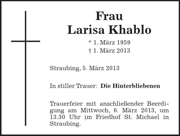 Frau Larisa Khablo * 1. März 1959  1. März 2013 Straubing, 5. März 2013 In stiller Trauer:Die Hinterbliebenen Trauerfeier mit anschließender Beerdigung am Mittwoch, 6. März 2013, um 13.30 Uhr im Friedhof St. Michael in Straubing.