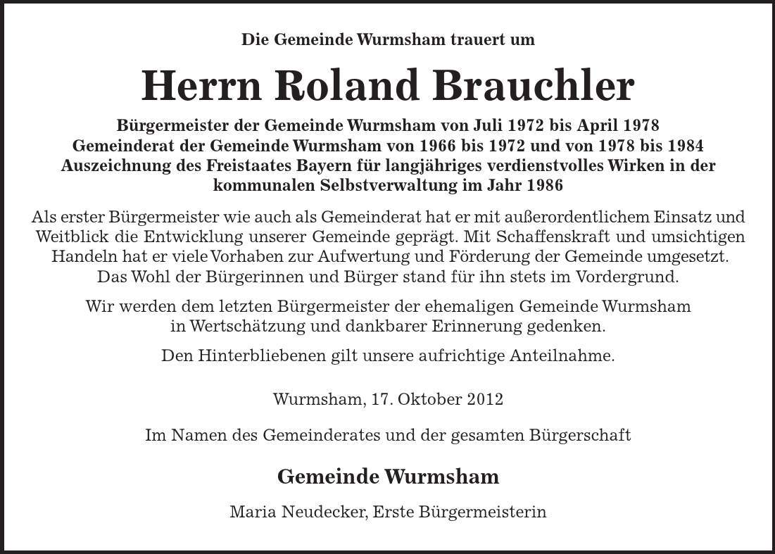 Die Gemeinde Wurmsham trauert um Herrn Roland Brauchler Bürgermeister der Gemeinde Wurmsham von Juli 1972 bis April 1978 Gemeinderat der Gemeinde Wurmsham von 1966 bis 1972 und von 1978 bis 1984 Auszeichnung des Freistaates Bayern für langjähriges verdienstvolles Wirken in der kommunalen Selbstverwaltung im Jahr 1986 Als erster Bürgermeister wie auch als Gemeinderat hat er mit außerordentlichem Einsatz und Weitblick die Entwicklung unserer Gemeinde geprägt. Mit Schaffenskraft und umsichtigen Handeln hat er viele Vorhaben zur Aufwertung und Förderung der Gemeinde umgesetzt. Das Wohl der Bürgerinnen und Bürger stand für ihn stets im Vordergrund. Wir werden dem letzten Bürgermeister der ehemaligen Gemeinde Wurmsham in Wertschätzung und dankbarer Erinnerung gedenken. Den Hinterbliebenen gilt unsere aufrichtige Anteilnahme. Wurmsham, 17. Oktober 2012 Im Namen des Gemeinderates und der gesamten Bürgerschaft Gemeinde Wurmsham Maria Neudecker, Erste Bürgermeisterin