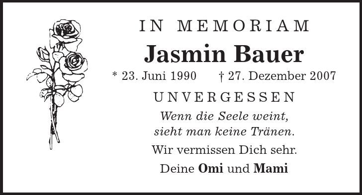 in memoriam Jasmin Bauer * 23. Juni 1990 | 27. Dezember 2007 Unvergessen Wenn die Seele weint, sieht man keine Tränen. Wir vermissen Dich sehr. Deine Omi und Mami 