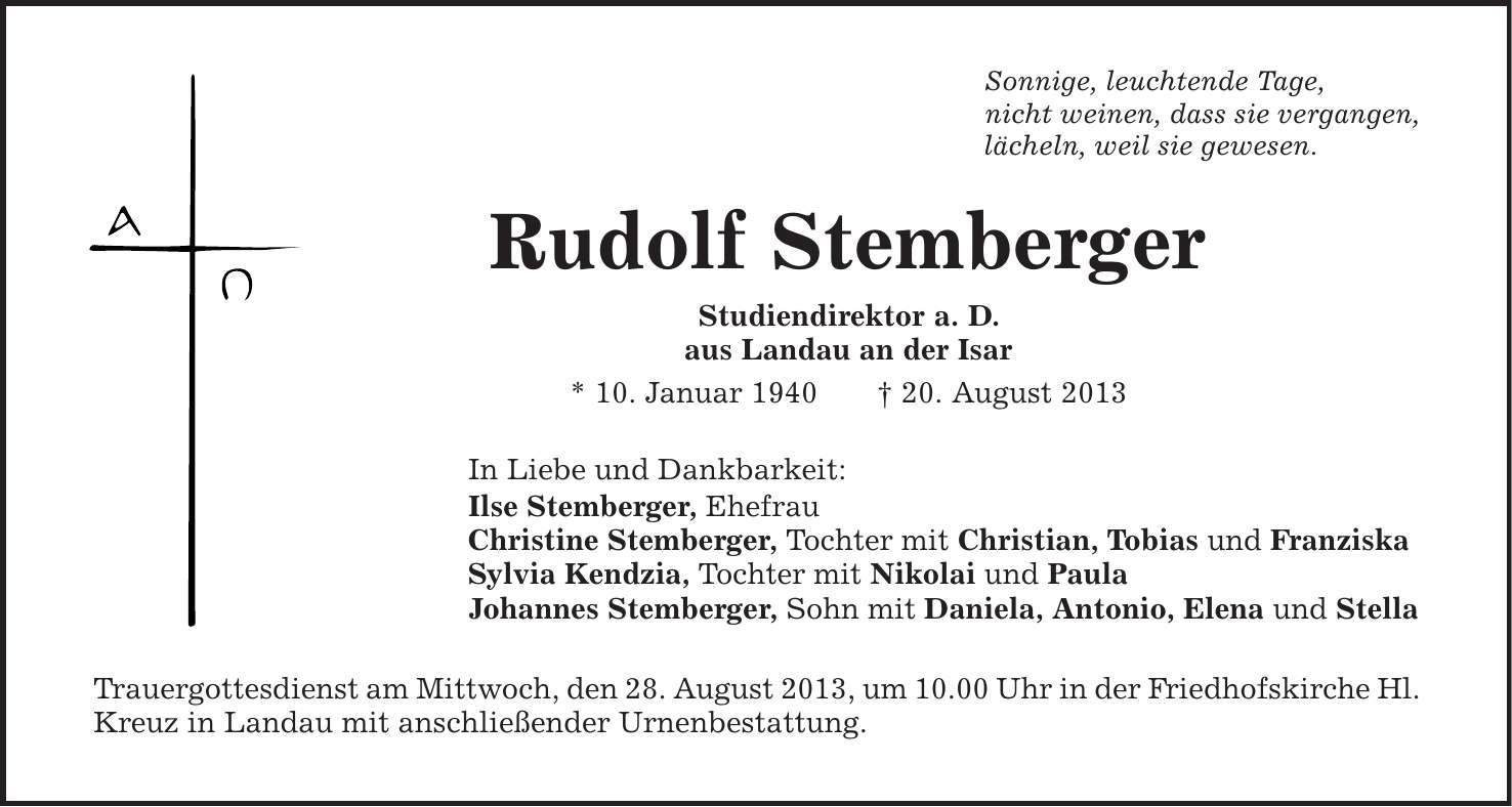 Sonnige, leuchtende Tage, nicht weinen, dass sie vergangen, lächeln, weil sie gewesen. Rudolf Stemberger Studiendirektor a. D. aus Landau an der Isar * 10. Januar 1940 | 20. August 2013 In Liebe und Dankbarkeit: Ilse Stemberger, Ehefrau Christine Stemberger, Tochter mit Christian, Tobias und Franziska Sylvia Kendzia, Tochter mit Nikolai und Paula Johannes Stemberger, Sohn mit Daniela, Antonio, Elena und Stella Trauergottesdienst am Mittwoch, den 28. August 2013, um 10.00 Uhr in der Friedhofskirche Hl. Kreuz in Landau mit anschließender Urnenbestattung. 