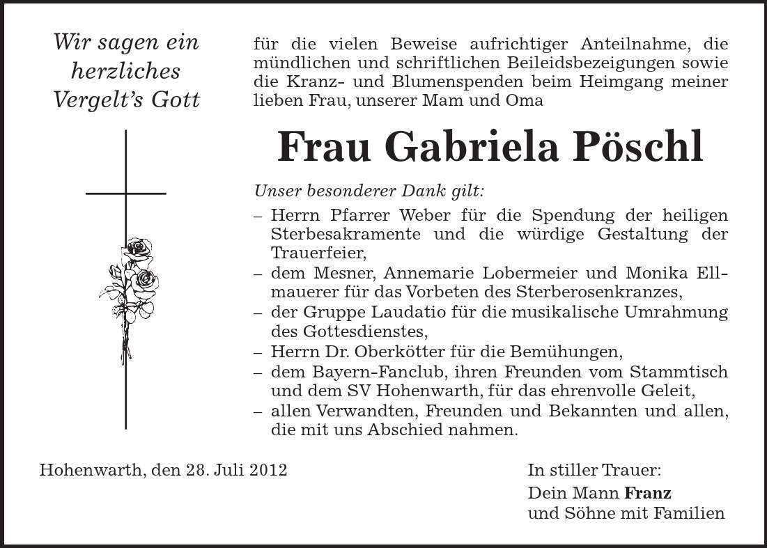 für die vielen Beweise aufrichtiger Anteilnahme, die mündlichen und schriftlichen Beileidsbezeigungen sowie die Kranz- und Blumenspenden beim Heimgang meiner lieben Frau, unserer Mam und Oma Frau Gabriela Pöschl Unser besonderer Dank gilt:  Herrn Pfarrer Weber für die Spendung der heiligen Sterbesakramente und die würdige Gestaltung der Trauerfeier,  dem Mesner, Annemarie Lobermeier und Monika Ellmauerer für das Vorbeten des Sterberosenkranzes,  der Gruppe Laudatio für die musikalische Umrahmung des Gottesdienstes,  Herrn Dr. Oberkötter für die Bemühungen,  dem Bayern-Fanclub, ihren Freunden vom Stammtisch und dem SV Hohenwarth, für das ehrenvolle Geleit,  allen Verwandten, Freunden und Bekannten und allen, die mit uns Abschied nahmen. Hohenwarth, den 28. Juli 2012 In stiller Trauer: Dein Mann Franz und Söhne mit FamilienWir sagen ein herzliches Vergelts Gott