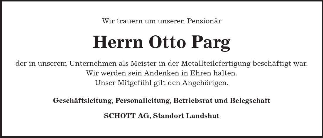 Wir trauern um unseren Pensionär Herrn Otto Parg der in unserem Unternehmen als Meister in der Metallteilefertigung beschäftigt war. Wir werden sein Andenken in Ehren halten. Unser Mitgefühl gilt den Angehörigen. Geschäftsleitung, Personalleitung, Betriebsrat und Belegschaft SCHOTT AG, Standort Landshut