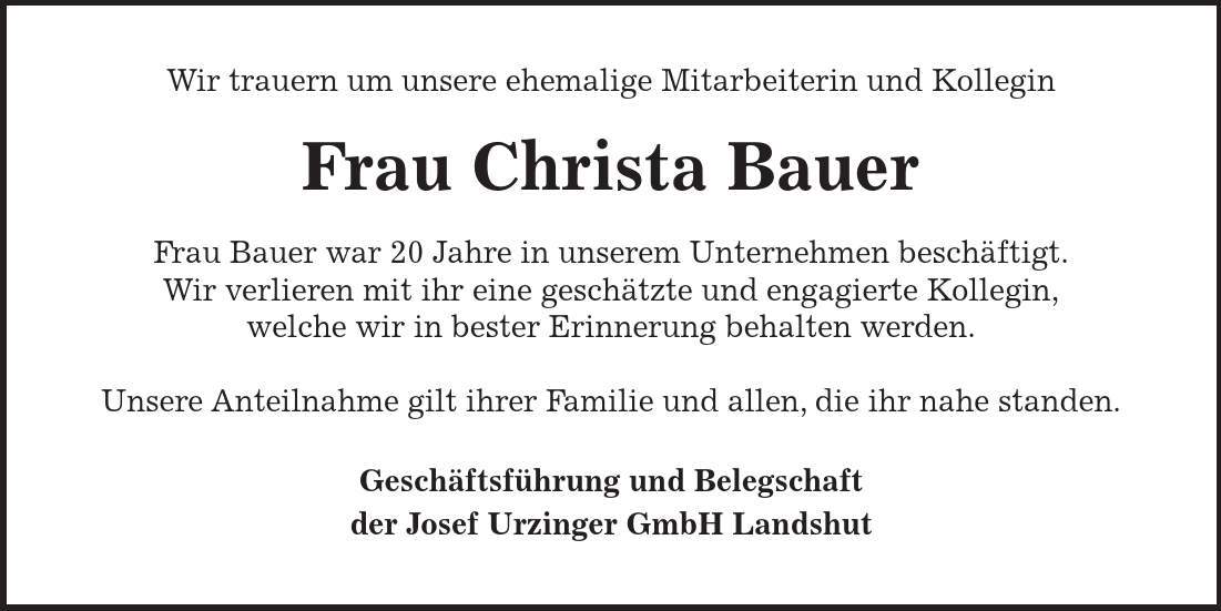 Wir trauern um unsere ehemalige Mitarbeiterin und Kollegin Frau Christa Bauer Frau Bauer war 20 Jahre in unserem Unternehmen beschäftigt. Wir verlieren mit ihr eine geschätzte und engagierte Kollegin, welche wir in bester Erinnerung behalten werden. Unsere Anteilnahme gilt ihrer Familie und allen, die ihr nahe standen. Geschäftsführung und Belegschaft der Josef Urzinger GmbH Landshut