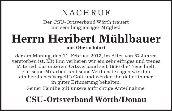 NACHRUF Der CSU-Ortsverband Wörth trauert um sein langjähriges Mitglied Herrn Heribert Mühlbauer aus Oberachdorf der am Montag, den 11. Februar 2013, im Alter von 87 Jahren verstorben ist. Mit ihm verlieren wir ein sehr eifriges und treues Mitglied, das unserem Ortsverband seit 1966 die Treue hielt. Für seine Mitarbeit und seine Verdienste sagen wir ihm ein herzliches Vergelts Gott und werden ihn daher immer in guter Erinnerung behalten. Seiner Familie gilt unsere aufrichtige Anteilnahme. CSU-Ortsverband Wörth/Donau