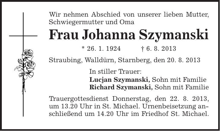 Wir nehmen Abschied von unserer lieben Mutter, Schwiegermutter und Oma Frau Johanna Szymanski * 26. 1. 1924 | 6. 8. 2013 Straubing, Walldürn, Starnberg, den 20. 8. 2013 In stiller Trauer: Lucjan Szymanski, Sohn mit Familie Richard Szymanski, Sohn mit Familie Trauergottesdienst Donnerstag, den 22. 8. 2013, um 13.20 Uhr in St. Michael. Urnenbeisetzung anschließend um 14.20 Uhr im Friedhof St. Michael. 