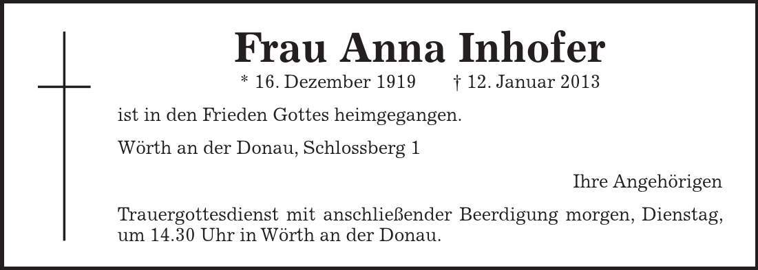 Frau Anna Inhofer * 16. Dezember ***. Januar 2013 ist in den Frieden Gottes heimgegangen. Wörth an der Donau, Schlossberg 1 Ihre Angehörigen Trauergottesdienst mit anschließender Beerdigung morgen, Dienstag, um 14.30 Uhr in Wörth an der Donau.