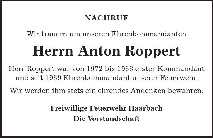 NACHRUF Wir trauern um unseren Ehrenkommandanten Herrn Anton Roppert Herr Roppert war von 1972 bis 1988 erster Kommandant und seit 1989 Ehrenkommandant unserer Feuerwehr. Wir werden ihm stets ein ehrendes Andenken bewahren. Freiwillige Feuerwehr Haarbach Die Vorstandschaft