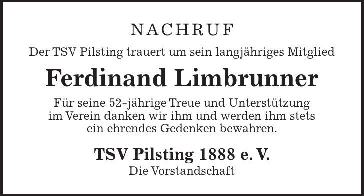 NACHRUF Der TSV Pilsting trauert um sein langjähriges Mitglied Ferdinand Limbrunner Für seine 52-jährige Treue und Unterstützung im Verein danken wir ihm und werden ihm stets ein ehrendes Gedenken bewahren. TSV Pilsting 1888 e. V. Die Vorstandschaft