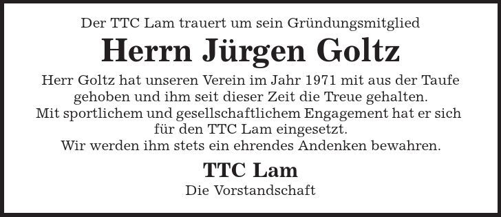 Der TTC Lam trauert um sein Gründungsmitglied Herrn Jürgen Goltz Herr Goltz hat unseren Verein im Jahr 1971 mit aus der Taufe gehoben und ihm seit dieser Zeit die Treue gehalten. Mit sportlichem und gesellschaftlichem Engagement hat er sich für den TTC Lam eingesetzt. Wir werden ihm stets ein ehrendes Andenken bewahren. TTC Lam Die Vorstandschaft 
