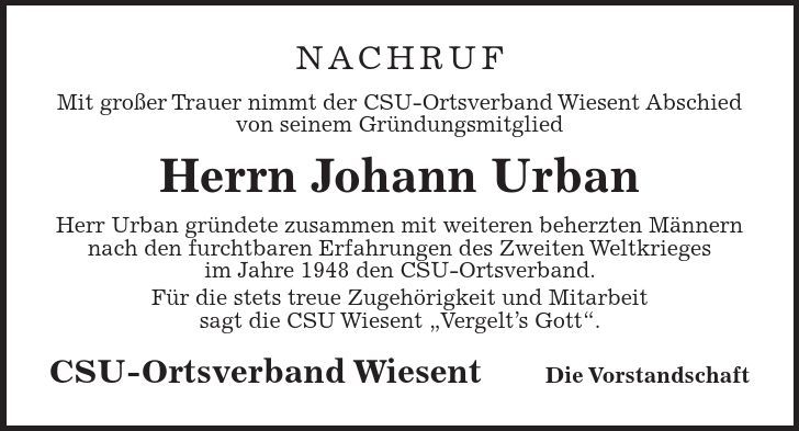 NACHRUF Mit großer Trauer nimmt der CSU-Ortsverband Wiesent Abschied von seinem Gründungsmitglied Herrn Johann Urban Herr Urban gründete zusammen mit weiteren beherzten Männern nach den furchtbaren Erfahrungen des Zweiten Weltkrieges im Jahre 1948 den CSU-Ortsverband. Für die stets treue Zugehörigkeit und Mitarbeit sagt die CSU Wiesent Vergelts Gott. CSU-Ortsverband Wiesent Die Vorstandschaft