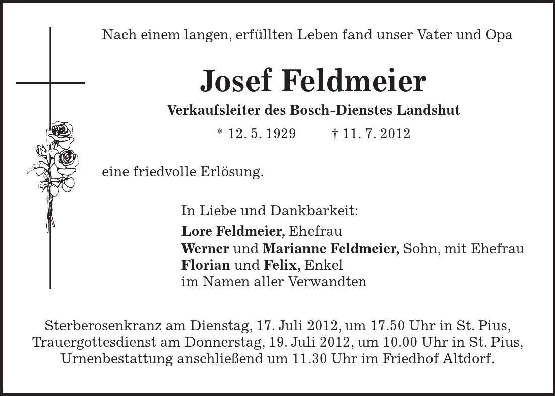  Nach einem langen, erfüllten Leben fand unser Vater und Opa Josef Feldmeier Verkaufsleiter des Bosch-Dienstes Landshut * 12. 5. ***. 7. 2012 eine friedvolle Erlösung. In Liebe und Dankbarkeit: Lore Feldmeier, Ehefrau Werner und Marianne Feldmeier, Sohn, mit Ehefrau Florian und Felix, Enkel im Namen aller Verwandten Sterberosenkranz am Dienstag, 17. Juli 2012, um 17.50 Uhr in St. Pius, Trauergottesdienst am Donnerstag, 19. Juli 2012, um 10.00 Uhr in St. Pius, Urnenbestattung anschließend um 11.30 Uhr im Friedhof Altdorf. 