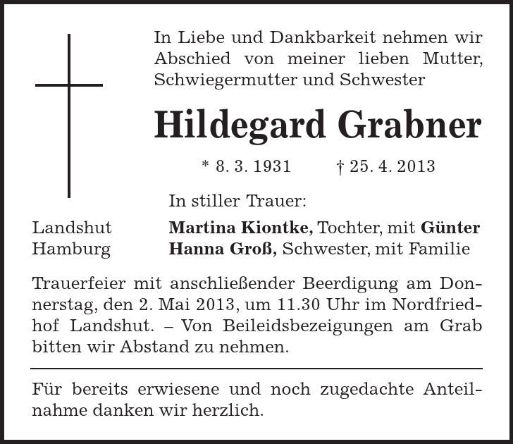 In Liebe und Dankbarkeit nehmen wir Abschied von meiner lieben Mutter, Schwiegermutter und Schwester Hildegard Grabner * 8. 3. ***. 4. 2013 In stiller Trauer: Landshut Martina Kiontke, Tochter, mit Günter Hamburg Hanna Groß, Schwester, mit Familie Trauerfeier mit anschließender Beerdigung am Donnerstag, den 2. Mai 2013, um 11.30 Uhr im Nordfriedhof Landshut.  Von Beileidsbezeigungen am Grab bitten wir Abstand zu nehmen. Für bereits erwiesene und noch zugedachte Anteil-nahme danken wir herzlich. 