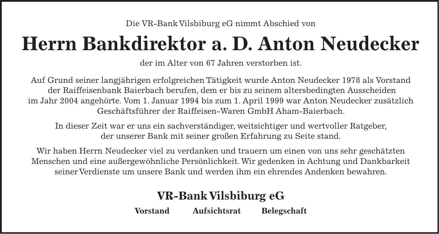 Die VR-Bank Vilsbiburg eG nimmt Abschied von Herrn Bankdirektor a. D. Anton Neudecker der im Alter von 67 Jahren verstorben ist. Auf Grund seiner langjährigen erfolgreichen Tätigkeit wurde Anton Neudecker 1978 als Vorstand der Raiffeisenbank Baierbach berufen, dem er bis zu seinem altersbedingten Ausscheiden im Jahr 2004 angehörte. Vom 1. Januar 1994 bis zum 1. April 1999 war Anton Neudecker zusätzlich Geschäftsführer der Raiffeisen-Waren GmbH Aham-Baierbach. In dieser Zeit war er uns ein sachverständiger, weitsichtiger und wertvoller Ratgeber, der unserer Bank mit seiner großen Erfahrung zu Seite stand. Wir haben Herrn Neudecker viel zu verdanken und trauern um einen von uns sehr geschätzten Menschen und eine außergewöhnliche Persönlichkeit. Wir gedenken in Achtung und Dankbarkeit seiner Verdienste um unsere Bank und werden ihm ein ehrendes Andenken bewahren. VR-Bank Vilsbiburg eG Vorstand Aufsichtsrat Belegschaft