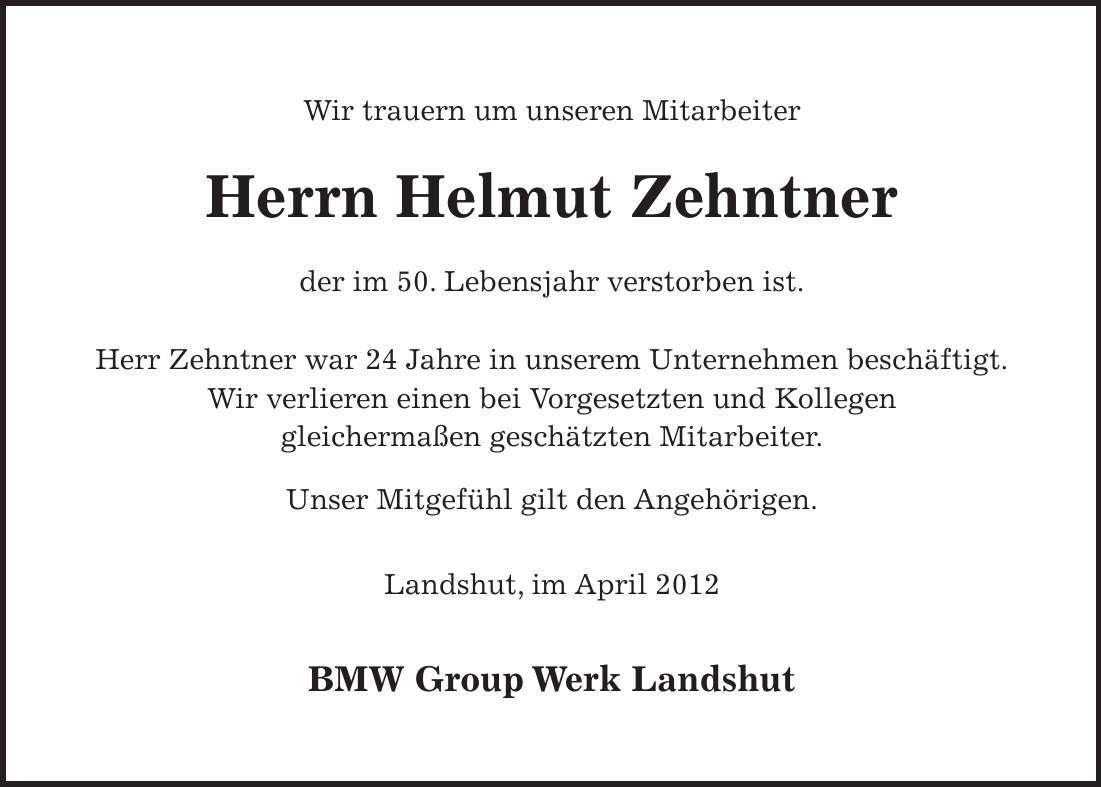 Wir trauern um unseren Mitarbeiter Herrn Helmut Zehntner der im 50. Lebensjahr verstorben ist. Herr Zehntner war 24 Jahre in unserem Unternehmen beschäftigt. Wir verlieren einen bei Vorgesetzten und Kollegen gleichermaßen geschätzten Mitarbeiter. Unser Mitgefühl gilt den Angehörigen. Landshut, im April 2012 BMW Group Werk Landshut 