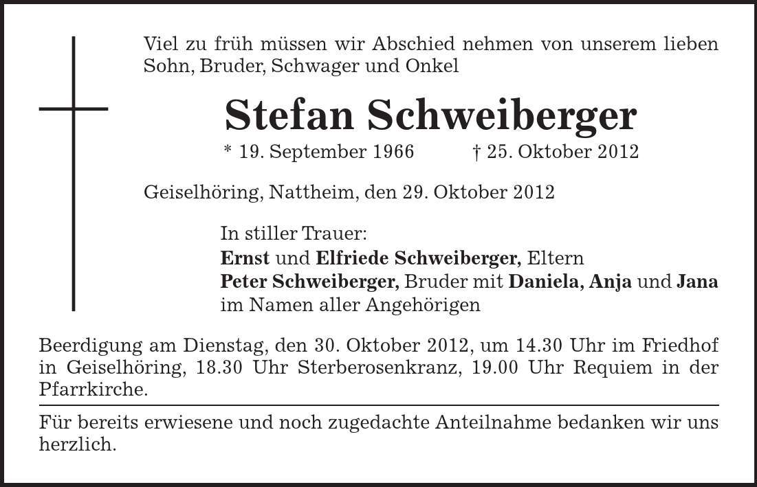 Viel zu früh müssen wir Abschied nehmen von unserem lieben Sohn, Bruder, Schwager und Onkel Stefan Schweiberger * 19. September ***. Oktober 2012 Geiselhöring, Nattheim, den 29. Oktober 2012 In stiller Trauer: Ernst und Elfriede Schweiberger, Eltern Peter Schweiberger, Bruder mit Daniela, Anja und Jana im Namen aller Angehörigen Beerdigung am Dienstag, den 30. Oktober 2012, um 14.30 Uhr im Friedhof in Geiselhöring, 18.30 Uhr Sterberosenkranz, 19.00 Uhr Requiem in der Pfarrkirche. Für bereits erwiesene und noch zugedachte Anteilnahme bedanken wir uns herzlich.