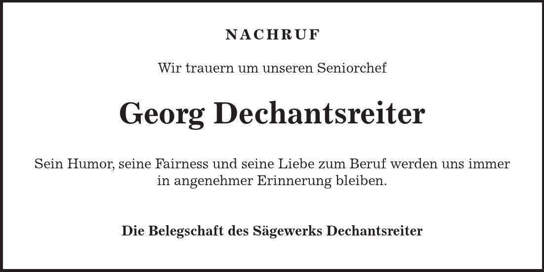  NACHRUF Wir trauern um unseren Seniorchef Georg Dechantsreiter Sein Humor, seine Fairness und seine Liebe zum Beruf werden uns immer in angenehmer Erinnerung bleiben. Die Belegschaft des Sägewerks Dechantsreiter 