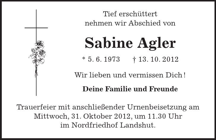  Tief erschüttert nehmen wir Abschied von Sabine Agler * 5. 6. ***. 10. 2012 Wir lieben und vermissen Dich! Deine Familie und Freunde Trauerfeier mit anschließender Urnenbeisetzung am Mittwoch, 31. Oktober 2012, um 11.30 Uhr im Nordfriedhof Landshut. 