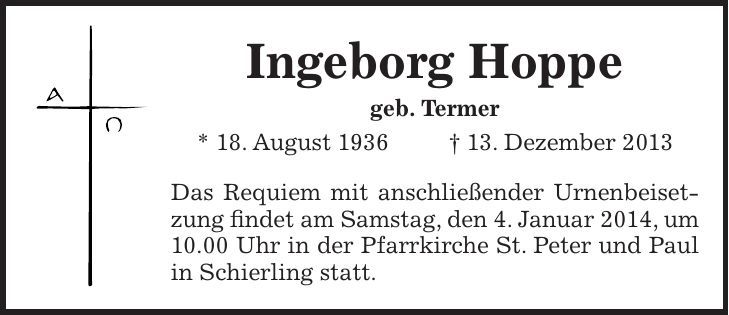 Ingeborg Hoppe geb. Termer * 18. August 1936 + 13. Dezember 2013 Das Requiem mit anschließender Urnenbeisetzung findet am Samstag, den 4. Januar 2014, um 10.00 Uhr in der Pfarrkirche St. Peter und Paul in Schierling statt. 