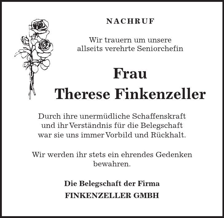 NACHRUF Wir trauern um unsere allseits verehrte Seniorchefin Frau Therese Finkenzeller Durch ihre unermüdliche Schaffenskraft und ihr Verständnis für die Belegschaft war sie uns immer Vorbild und Rückhalt. Wir werden ihr stets ein ehrendes Gedenken bewahren. Die Belegschaft der Firma FINKENZELLER GMBH