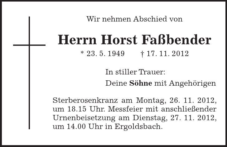 Wir nehmen Abschied von Herrn Horst Faßbender * 23. 5. ***. 11. 2012 In stiller Trauer: Deine Söhne mit Angehörigen Sterberosenkranz am Montag, 26. 11. 2012, um 18.15 Uhr. Messfeier mit anschließender Urnenbeisetzung am Dienstag, 27. 11. 2012, um 14.00 Uhr in Ergoldsbach.