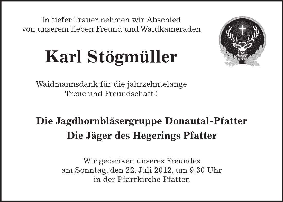 In tiefer Trauer nehmen wir Abschied von unserem lieben Freund und Waidkameraden Karl Stögmüller Waidmannsdank für die jahrzehntelange Treue und Freundschaft! Die Jagdhornbläsergruppe Donautal-Pfatter Die Jäger des Hegerings Pfatter Wir gedenken unseres Freundes am Sonntag, den 22. Juli 2012, um 9.30 Uhr in der Pfarrkirche Pfatter.