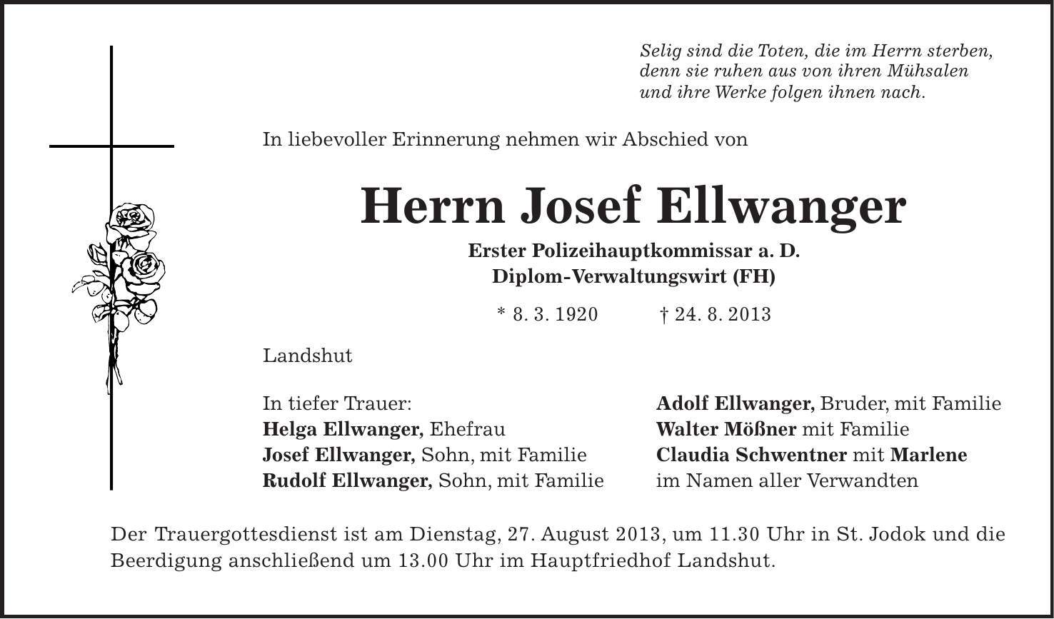 Selig sind die Toten, die im Herrn sterben, denn sie ruhen aus von ihren Mühsalen und ihre Werke folgen ihnen nach. In liebevoller Erinnerung nehmen wir Abschied von Herrn Josef Ellwanger Erster Polizeihauptkommissar a. D. Diplom-Verwaltungswirt (FH) * 8. 3. 1920 + 24. 8. 2013 Landshut In tiefer Trauer: Adolf Ellwanger, Bruder, mit Familie Helga Ellwanger, Ehefrau Walter Mößner mit Familie Josef Ellwanger, Sohn, mit Familie Claudia Schwentner mit Marlene Rudolf Ellwanger, Sohn, mit Familie im Namen aller Verwandten Der Trauergottesdienst ist am Dienstag, 27. August 2013, um 11.30 Uhr in St. Jodok und die Beerdigung anschließend um 13.00 Uhr im Hauptfriedhof Landshut. 