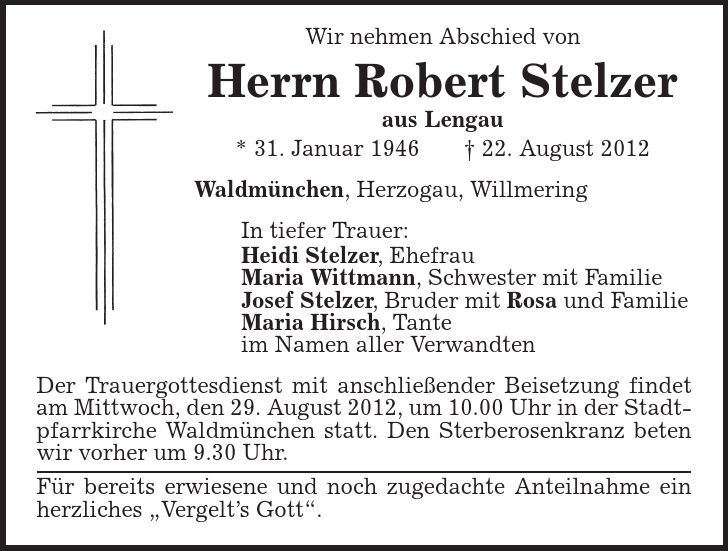 Wir nehmen Abschied von Herrn Robert Stelzer aus Lengau * 31. Januar 1946 | 22. August 2012 Waldmünchen, Herzogau, Willmering In tiefer Trauer: Heidi Stelzer, Ehefrau Maria Wittmann, Schwester mit Familie Josef Stelzer, Bruder mit Rosa und Familie Maria Hirsch, Tante im Namen aller Verwandten Der Trauergottesdienst mit anschließender Beisetzung findet am Mittwoch, den 29. August 2012, um 10.00 Uhr in der Stadtpfarrkirche Waldmünchen statt. Den Sterberosenkranz beten wir vorher um 9.30 Uhr. Für bereits erwiesene und noch zugedachte Anteilnahme ein herzliches ,Vergelt's Gott'. 