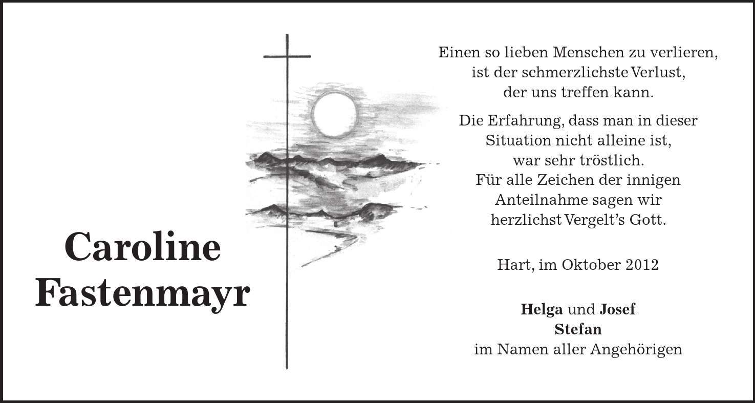 Einen so lieben Menschen zu verlieren, ist der schmerzlichste Verlust, der uns treffen kann. Die Erfahrung, dass man in dieser Situation nicht alleine ist, war sehr tröstlich. Für alle Zeichen der innigen Anteilnahme sagen wir herzlichst Vergelts Gott. Hart, im Oktober 2012 Helga und Josef Stefan im Namen aller Angehörigen Caroline Fastenmayr