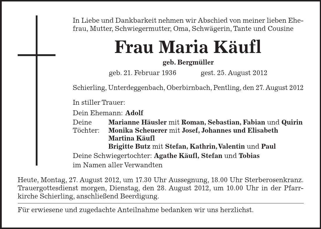 In Liebe und Dankbarkeit nehmen wir Abschied von meiner lieben Ehefrau, Mutter, Schwiegermutter, Oma, Schwägerin, Tante und Cousine Frau Maria Käufl geb. Bergmüller geb. 21. Februar 1936  gest. 25. August 2012 Schierling, Unterdeggenbach, Oberbirnbach, Pentling, den 27. August 2012 In stiller Trauer: Dein Ehemann: Adolf Deine Marianne Häusler mit Roman, Sebastian, Fabian und Quirin Töchter: Monika Scheuerer mit Josef, Johannes und Elisabeth Martina Käufl Brigitte Butz mit Stefan, Kathrin, Valentin und Paul Deine Schwiegertochter: Agathe Käufl, Stefan und Tobias im Namen aller Verwandten Heute, Montag, 27. August 2012, um 17.30 Uhr Aussegnung, 18.00 Uhr Sterberosenkranz.Trauergottesdienst morgen, Dienstag, den 28. August 2012, um 10.00 Uhr in der Pfarr-kirche Schierling, anschließend Beerdigung. Für erwiesene und zugedachte Anteilnahme bedanken wir uns herzlichst. 