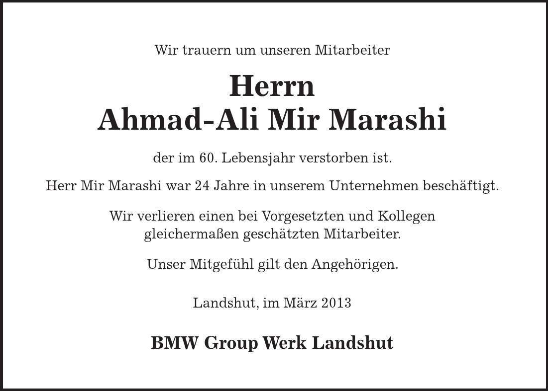 Wir trauern um unseren Mitarbeiter Herrn Ahmad-Ali Mir Marashi der im 60. Lebensjahr verstorben ist. Herr Mir Marashi war 24 Jahre in unserem Unternehmen beschäftigt. Wir verlieren einen bei Vorgesetzten und Kollegen gleichermaßen geschätzten Mitarbeiter. Unser Mitgefühl gilt den Angehörigen. Landshut, im März 2013 BMW Group Werk Landshut 