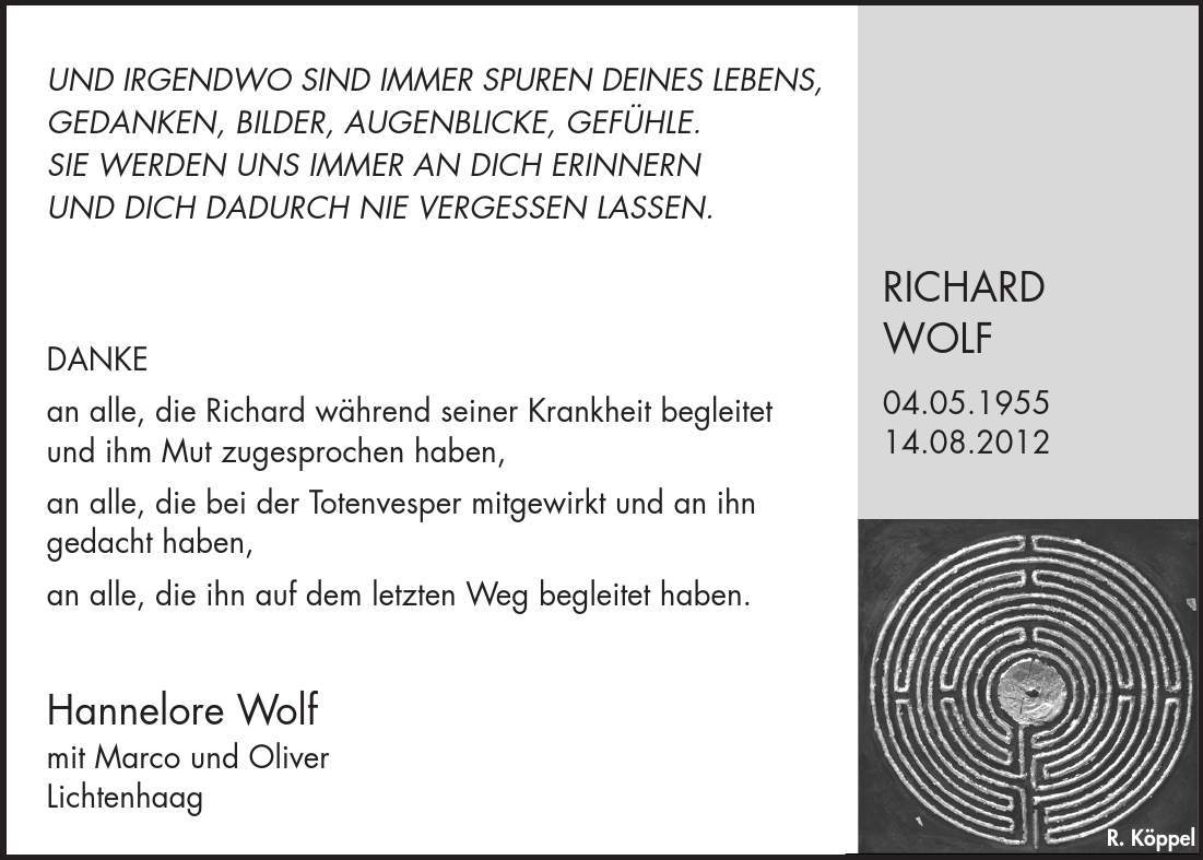 R. Köppel Hannelore Wolf mit Marco und Oliver Lichtenhaag DANKE an alle, die Richard während seiner Krankheit begleitet und ihm Mut zugesprochen haben, an alle, die bei der Totenvesper mitgewirkt und an ihn gedacht haben, an alle, die ihn auf dem letzten Weg begleitet haben. RICHARD WOLF 04.05.***.08.2012 UND IRGENDWO SIND IMMER SPUREN DEINES LEBENS, GEDANKEN, BILDER, AUGENBLICKE, GEFÜHLE. SIE WERDEN UNS IMMER AN DICH ERINNERN UND DICH DADURCH NIE VERGESSEN LASSEN.