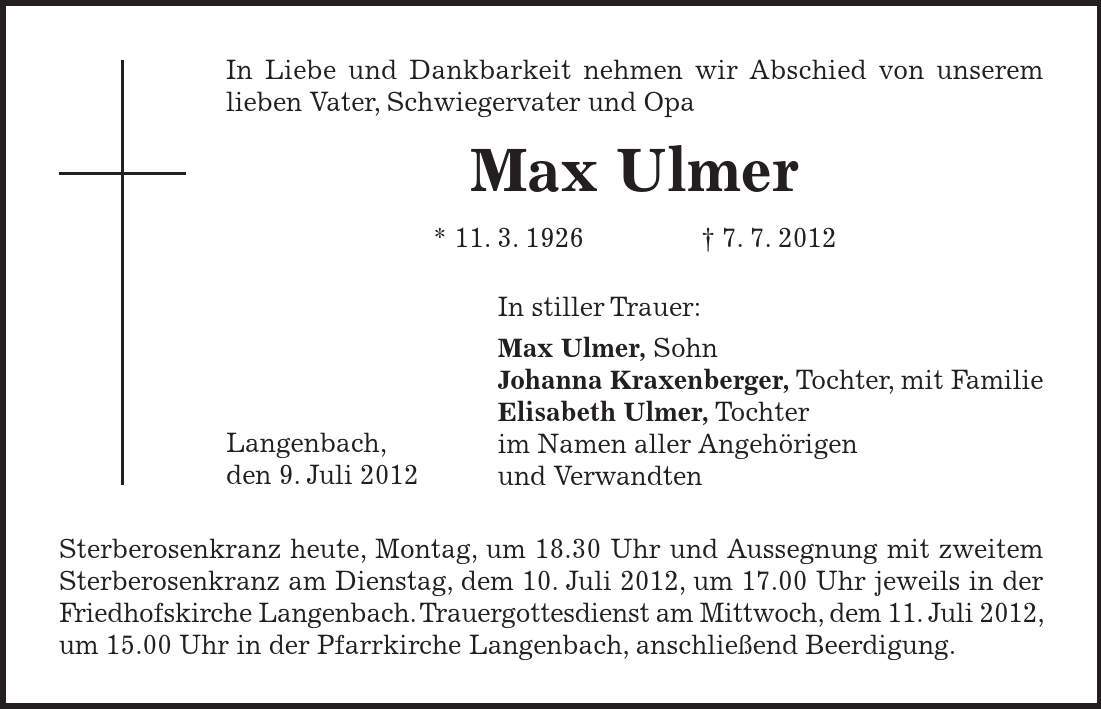 In stiller Trauer: Max Ulmer, Sohn Johanna Kraxenberger, Tochter, mit Familie Elisabeth Ulmer, Tochter im Namen aller Angehörigen und Verwandten In Liebe und Dankbarkeit nehmen wir Abschied von unserem lieben Vater, Schwiegervater und Opa Max Ulmer * 11. 3. 1926 - 7. 7. 2012 Langenbach, den 9. Juli 2012 Sterberosenkranz heute, Montag, um 18.30 Uhr und Aussegnung mit zweitem Sterberosenkranz am Dienstag, dem 10. Juli 2012, um 17.00 Uhr jeweils in der Friedhofskirche Langenbach. Trauergottesdienst am Mittwoch, dem 11. Juli 2012, um 15.00 Uhr in der Pfarrkirche Langenbach, anschließend Beerdigung. 