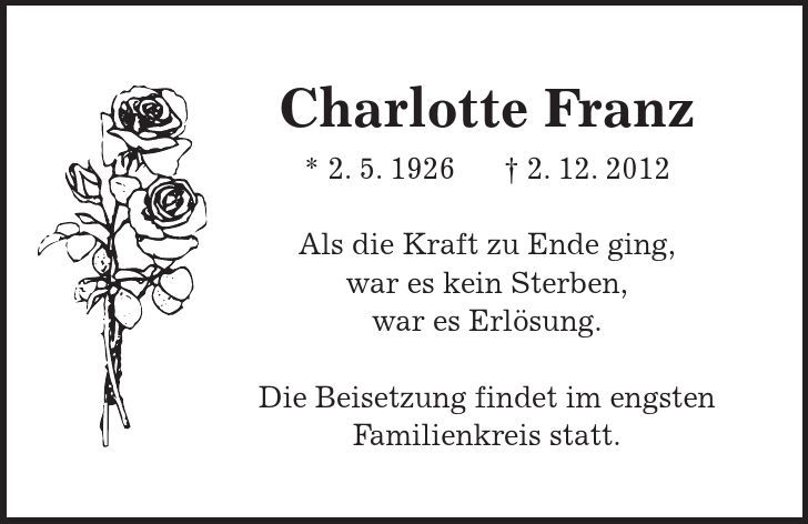 Charlotte Franz * 2. 5. 1926 - 2. 12. 2012 Als die Kraft zu Ende ging, war es kein Sterben, war es Erlösung. Die Beisetzung findet im engsten Familienkreis statt. 