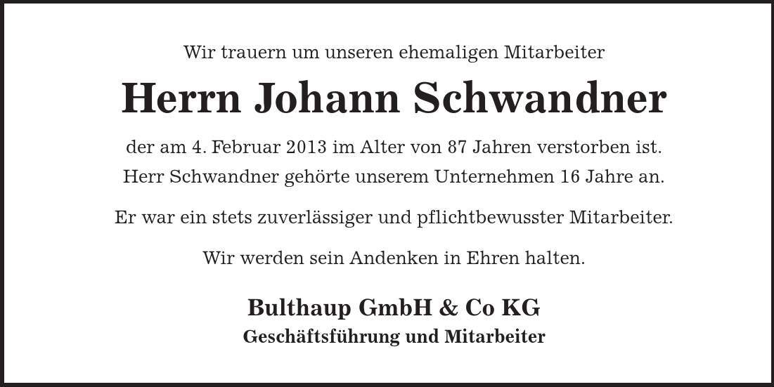 Wir trauern um unseren ehemaligen Mitarbeiter Herrn Johann Schwandner der am 4. Februar 2013 im Alter von 87 Jahren verstorben ist. Herr Schwandner gehörte unserem Unternehmen 16 Jahre an. Er war ein stets zuverlässiger und pflichtbewusster Mitarbeiter. Wir werden sein Andenken in Ehren halten. Bulthaup GmbH & Co KG Geschäftsführung und Mitarbeiter 