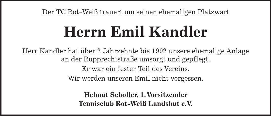 Der TC Rot-Weiß trauert um seinen ehemaligen Platzwart Herrn Emil Kandler Herr Kandler hat über 2 Jahrzehnte bis 1992 unsere ehemalige Anlage an der Rupprechtstraße umsorgt und gepflegt. Er war ein fester Teil des Vereins. Wir werden unseren Emil nicht vergessen. Helmut Scholler, 1. Vorsitzender Tennisclub Rot-Weiß Landshut e.V. 