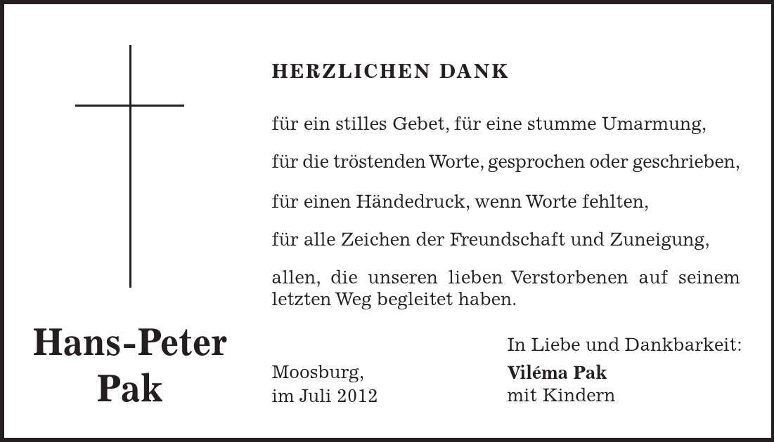 In Liebe und Dankbarkeit: Viléma Pak mit Kindern Hans-Peter Pak HERZLICHEN DANK für ein stilles Gebet, für eine stumme Umarmung, für die tröstenden Worte, gesprochen oder geschrieben, für einen Händedruck, wenn Worte fehlten, für alle Zeichen der Freundschaft und Zuneigung, allen, die unseren lieben Verstorbenen auf seinem letzten Weg begleitet haben. Moosburg, im Juli 2012 