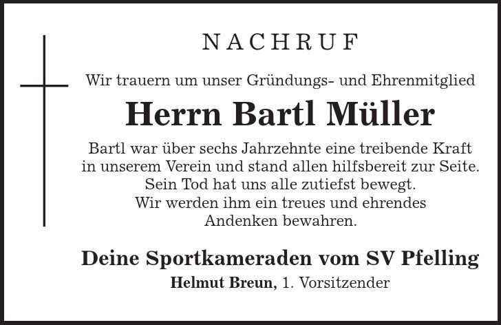 Nachruf Wir trauern um unser Gründungs- und Ehrenmitglied Herrn Bartl Müller Bartl war über sechs Jahrzehnte eine treibende Kraft in unserem Verein und stand allen hilfsbereit zur Seite. Sein Tod hat uns alle zutiefst bewegt. Wir werden ihm ein treues und ehrendes Andenken bewahren. Deine Sportkameraden vom SV Pfelling Helmut Breun, 1. Vorsitzender 