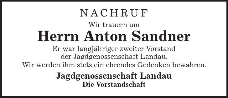 Nachruf Wir trauern um Herrn Anton Sandner Er war langjähriger zweiter Vorstand der Jagdgenossenschaft Landau. Wir werden ihm stets ein ehrendes Gedenken bewahren. Jagdgenossenschaft Landau Die Vorstandschaft 