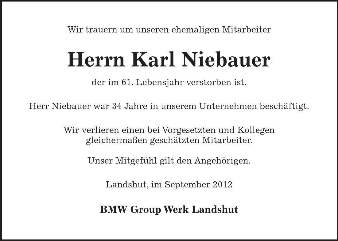 Wir trauern um unseren ehemaligen Mitarbeiter Herrn Karl Niebauer der im 61. Lebensjahr verstorben ist. Herr Niebauer war 34 Jahre in unserem Unternehmen beschäftigt. Wir verlieren einen bei Vorgesetzten und Kollegen gleichermaßen geschätzten Mitarbeiter. Unser Mitgefühl gilt den Angehörigen. Landshut, im September 2012 BMW Group Werk Landshut