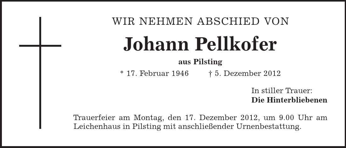 WIR NEHMEN ABSCHIED VON Johann Pellkofer aus Pilsting * 17. Februar 1946 | 5. Dezember 2012 In stiller Trauer: Die Hinterbliebenen Trauerfeier am Montag, den 17. Dezember 2012, um 9.00 Uhr am Leichenhaus in Pilsting mit anschließender Urnenbestattung. 