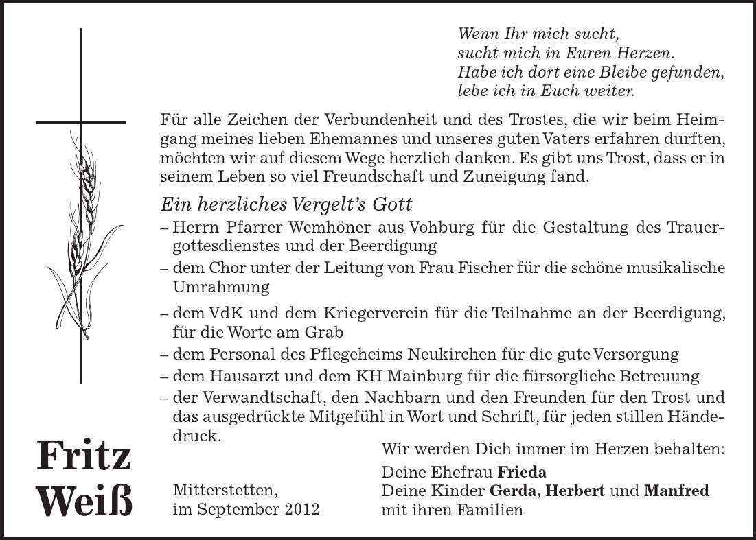 Wir werden Dich immer im Herzen behalten: Deine Ehefrau Frieda Deine Kinder Gerda, Herbert und Manfred mit ihren Familien Fritz Weiß Wenn Ihr mich sucht, sucht mich in Euren Herzen. Habe ich dort eine Bleibe gefunden, lebe ich in Euch weiter. Für alle Zeichen der Verbundenheit und des Trostes, die wir beim Heimgang meines lieben Ehemannes und unseres guten Vaters erfahren durften, möchten wir auf diesem Wege herzlich danken. Es gibt uns Trost, dass er in seinem Leben so viel Freundschaft und Zuneigung fand. Ein herzliches Vergelt's Gott - Herrn Pfarrer Wemhöner aus Vohburg für die Gestaltung des Trauer- gottesdienstes und der Beerdigung - dem Chor unter der Leitung von Frau Fischer für die schöne musikalische Umrahmung - dem VdK und dem Kriegerverein für die Teilnahme an der Beerdigung, für die Worte am Grab - dem Personal des Pflegeheims Neukirchen für die gute Versorgung - dem Hausarzt und dem KH Mainburg für die fürsorgliche Betreuung - der Verwandtschaft, den Nachbarn und den Freunden für den Trost und das ausgedrückte Mitgefühl in Wort und Schrift, für jeden stillen Händedruck. - Mitterstetten, - im September 2012 