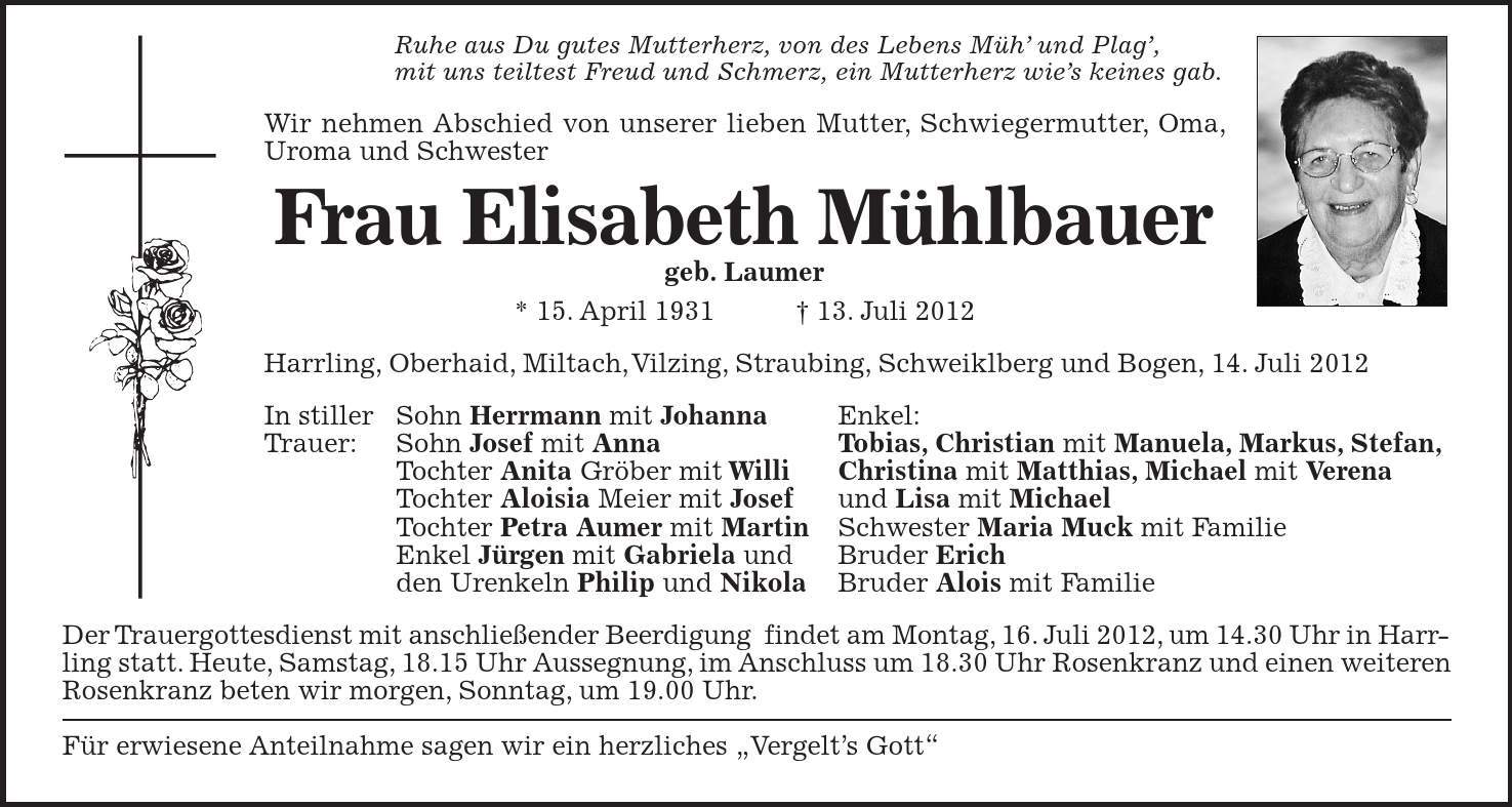 Ruhe aus Du gutes Mutterherz, von des Lebens Müh' und Plag', mit uns teiltest Freud und Schmerz, ein Mutterherz wie's keines gab. Wir nehmen Abschied von unserer lieben Mutter, Schwiegermutter, Oma, Uroma und Schwester Frau Elisabeth Mühlbauer geb. Laumer * 15. April ***. Juli 2012 Harrling, Oberhaid, Miltach, Vilzing, Straubing, Schweiklberg und Bogen, 14. Juli 2012 In stiller Sohn Herrmann mit Johanna Enkel: Trauer: Sohn Josef mit Anna Tobias, Christian mit Manuela, Markus, Stefan, Tochter Anita Gröber mit Willi Christina mit Matthias, Michael mit Verena Tochter Aloisia Meier mit Josef und Lisa mit Michael Tochter Petra Aumer mit Martin Schwester Maria Muck mit Familie Enkel Jürgen mit Gabriela und Bruder Erich den Urenkeln Philip und Nikola Bruder Alois mit Familie Der Trauergottesdienst mit anschließender Beerdigung findet am Montag, 16. Juli 2012, um 14.30 Uhr in Harrling statt. Heute, Samstag, 18.15 Uhr Aussegnung, im Anschluss um 18.30 Uhr Rosenkranz und einen weiteren Rosenkranz beten wir morgen, Sonntag, um 19.00 Uhr. Für erwiesene Anteilnahme sagen wir ein herzliches 